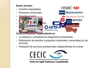 Sector privado:
 Industria maquiladora
 Empresas comerciales
 Industria pesada
 Sistemas bancarios
 Industria de transformación
 Empresas constructoras
Como profesional independiente en:
 La asesoría y consultoría en diagnósticos industriales
 Elaboración de estudios y proyectos industriales, comerciales y/o de
servicios
 Prestación de servicios profesionales independientes en el área
 