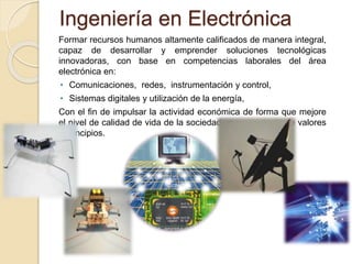 Ingeniería en Electrónica
Formar recursos humanos altamente calificados de manera integral,
capaz de desarrollar y emprender soluciones tecnológicas
innovadoras, con base en competencias laborales del área
electrónica en:
• Comunicaciones, redes, instrumentación y control,
• Sistemas digitales y utilización de la energía,
Con el fin de impulsar la actividad económica de forma que mejore
el nivel de calidad de vida de la sociedad en un contexto de valores
y principios.
 