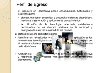 Perfil de Egreso
El Ingeniero en Electrónica posee conocimientos, habilidades y
destrezas para:
• planear, mantener, supervisar y desarrollar sistemas electrónicos,
mediante la generación y aplicación de procedimientos
• la utilización de la tecnología adecuada satisfaciendo
necesidades de los diversos sectores de la sociedad y
coadyuvando a elevar la calidad de los mismos.
El profesionista será competente para:
 Identificar las necesidades y oportunidades de la aplicación de las
innovaciones tecnológicas con una visión prospectiva y respeto por
el medio ambiente y su entorno social, para fomentar el desarrollo
de la electrónica.
 Analizar los procesos industriales y de servicios de manera objetiva
y responsable para hacerlos más eficientes utilizando sistemas
electrónicos.
 