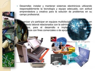  Desarrollar, instalar y mantener sistemas electrónicos utilizando
responsablemente la tecnología y equipo adecuado, con actitud
emprendedora y creativa para la solución de problemas en su
campo profesional.
 Organizar y/o participar en equipos multidisciplinarios de trabajo en
el contexto laboral relacionados con la administración y dirección de
proyectos, para el desarrollo e implantación de sistemas
electrónicos con fines comerciales o de apoyo a la investigación.
 