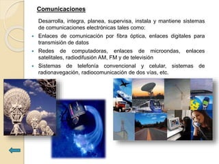 Comunicaciones
Desarrolla, integra, planea, supervisa, instala y mantiene sistemas
de comunicaciones electrónicas tales como:
 Enlaces de comunicación por fibra óptica, enlaces digitales para
transmisión de datos
 Redes de computadoras, enlaces de microondas, enlaces
satelitales, radiodifusión AM, FM y de televisión
 Sistemas de telefonía convencional y celular, sistemas de
radionavegación, radiocomunicación de dos vías, etc.
 