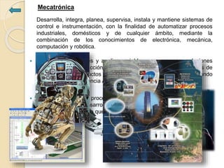 Mecatrónica
Desarrolla, integra, planea, supervisa, instala y mantiene sistemas de
control e instrumentación, con la finalidad de automatizar procesos
industriales, domésticos y de cualquier ámbito, mediante la
combinación de los conocimientos de electrónica, mecánica,
computación y robótica.
 Identifica necesidades y analiza variables para proponer soluciones
integrales a la producción de la industria, bien sea de productos de
alta tecnología, productos de consumo o de tipo biomédico, utilizando
técnicas de la Inteligencia Artificial y Mecatrónica.
 Identifica equipos y procesos mecánicos poco eficientes, para los
cuales diseña y desarrolla sistemas electrónicos manejados con
software especializado que hagan más eficaz y eficiente la producción
de las empresas.
 