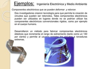 Ejemplos: Ingeniería Electrónica y Medio Ambiente
Componentes electrónicos que se pueden deformar y retorcer.
Dos investigadores crearon tecnología para que permita la creación de
circuitos que pueden ser retorcidos. Tales componentes electrónicos
pueden ser utilizados en lugares donde no se podrían utilizar los
componentes electrónicos convencionales rígidos, como por ejemplo
en el cuerpo humano.
Desarrollaron un método para fabricar componentes electrónicos
elásticos que incrementa el rango de estiramiento (tanto como un 140
por ciento) y permite al usuario someter los circuitos a torceduras
extremas.
 