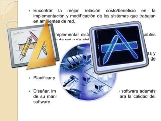  Encontrar la mejor relación costo/beneficio en la
implementación y modificación de los sistemas que trabajan
en ambientes de red.
 Diseñar e implementar sistemas de comunicación aplicables
a ambientes de red y de sistemas multiusuarios.
 Relacionar los recursos tales como métodos, herramientas y
procedimientos para controlar los procesos del desarrollo de
software.
 Planificar y estimar proyectos.
 Diseñar, implementar y probar sistemas de software además
de su mantenimiento aplicando criterios para la calidad del
software.
 