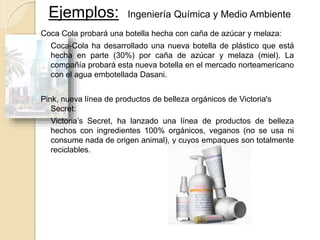 Coca Cola probará una botella hecha con caña de azúcar y melaza:
Coca-Cola ha desarrollado una nueva botella de plástico que está
hecha en parte (30%) por caña de azúcar y melaza (miel). La
compañía probará esta nueva botella en el mercado norteamericano
con el agua embotellada Dasani.
Pink, nueva línea de productos de belleza orgánicos de Victoria's
Secret:
Victoria’s Secret, ha lanzado una línea de productos de belleza
hechos con ingredientes 100% orgánicos, veganos (no se usa ni
consume nada de origen animal), y cuyos empaques son totalmente
reciclables.
Ejemplos: Ingeniería Química y Medio Ambiente
 
