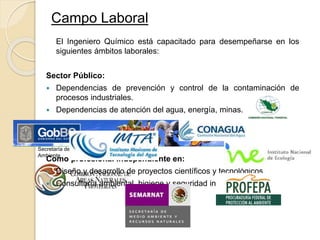 Campo Laboral
El Ingeniero Químico está capacitado para desempeñarse en los
siguientes ámbitos laborales:
Sector Público:
 Dependencias de prevención y control de la contaminación de
procesos industriales.
 Dependencias de atención del agua, energía, minas.
Como profesional independiente en:
 Diseño y desarrollo de proyectos científicos y tecnológicos.
 Consultoría ambiental, higiene y seguridad industrial.
Secretaría de Protección al
Ambiente
 