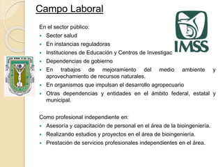 Campo Laboral
En el sector público:
 Sector salud
 En instancias reguladoras
 Instituciones de Educación y Centros de Investigación
 Dependencias de gobierno
 En trabajos de mejoramiento del medio ambiente y
aprovechamiento de recursos naturales.
 En organismos que impulsan el desarrollo agropecuario
 Otras dependencias y entidades en el ámbito federal, estatal y
municipal.
Como profesional independiente en:
 Asesoría y capacitación de personal en el área de la bioingeniería.
 Realizando estudios y proyectos en el área de bioingeniería.
 Prestación de servicios profesionales independientes en el área.
 