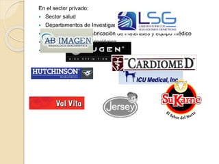 En el sector privado:
 Sector salud
 Departamentos de Investigación y Desarrollo
 En la industria de fabricación de materiales y equipo médico
 En la industria biotecnológica
 En la industria del medio ambiente
 