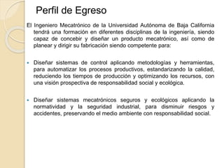 Perfil de Egreso
El Ingeniero Mecatrónico de la Universidad Autónoma de Baja California
tendrá una formación en diferentes disciplinas de la ingeniería, siendo
capaz de concebir y diseñar un producto mecatrónico, así como de
planear y dirigir su fabricación siendo competente para:
 Diseñar sistemas de control aplicando metodologías y herramientas,
para automatizar los procesos productivos, estandarizando la calidad,
reduciendo los tiempos de producción y optimizando los recursos, con
una visión prospectiva de responsabilidad social y ecológica.
 Diseñar sistemas mecatrónicos seguros y ecológicos aplicando la
normatividad y la seguridad industrial, para disminuir riesgos y
accidentes, preservando el medio ambiente con responsabilidad social.
 