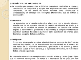 AERONÁUTICA VS AEROESPACIAL
A la industria que concentra las actividades productivas destinadas al diseño y
construcción de maquinaria y equipos con capacidad de vuelo, denominada
“aeronaves”, se les refiere de forma indistinta como “aeronáutica” o
“aeroespacial”; sin embargo son conceptos diferenciados, que se definen a
continuación:
Aeronáutica
La aeronáutica es la ciencia o disciplina relacionada con el estudio, diseño y
manufactura de los aparatos mecánicos capaces de elevarse en vuelo, y el
conjunto de las técnicas de control de aeronaves. La aeronáutica también
engloba la aerodinámica, que estudia el movimiento y el comportamiento del aire
cuando un objeto se desplaza en su interior, como sucede con los aviones. Estas
dos ramas son parte de la ciencia física.
Aeroespacial
El concepto aeroespacial se refiere a la disciplina que se ocupa del diseño de los
vehículos impulsores y de los artefactos que serán colocados en el espacio. Es
una mezcla de la ingeniería aeronáutica, que estudia a los aviones y demás
objetos que vuelan a través del aire, y la ingeniería astronáutica, la cual solo se
dedica a naves espaciales.
La diferencia entre ambos conceptos como señalan Hualde y Carrillo (2007:11) es
que la “industria aeroespacial” se dedica a la fabricación de los productos que
 