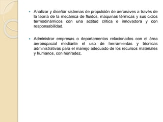  Analizar y diseñar sistemas de propulsión de aeronaves a través de
la teoría de la mecánica de fluidos, maquinas térmicas y sus ciclos
termodinámicos con una actitud critica e innovadora y con
responsabilidad.
 Administrar empresas o departamentos relacionados con el área
aeroespacial mediante el uso de herramientas y técnicas
administrativas para el manejo adecuado de los recursos materiales
y humanos, con honradez.
 