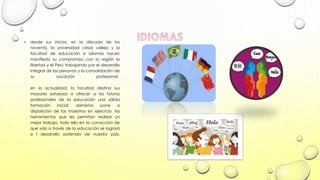 •

desde sus inicios, en la década de los
noventa, la universidad césar vallejo y la
facultad de educación e idiomas hacen
manifiesto su compromiso con la región la
libertad y el Perú trabajando por el desarrollo
integral de las personas y la consolidación de
su
vocación
profesional.
en la actualidad, la facultad destina sus
mayores esfuerzos a ofrecer a los futuros
profesionales de la educación una sólida
formación
inicial;
asimismo
pone
a
disposición de los maestros en ejercicio, las
herramientas que les permitan realizar un
mejor trabajo; todo ello en la convicción de
que solo a través de la educación se logrará
e l desarrollo sostenido de nuestro país.

 