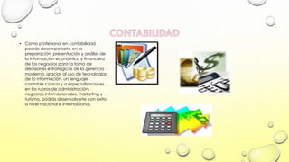 • Como profesional en contabilidad
podrás desempeñarte en la
preparación, presentación y análisis de
la información económica y financiera
de los negocios para la toma de
decisiones estratégicas de la gerencia
moderna. gracias al uso de tecnologías
de la información, un lenguaje
contable común y a especializaciones
en los rubros de administración,
negocios internacionales, marketing y
turismo, podrás desenvolverte con éxito
a nivel nacional e internacional.

 