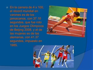 En la carrera de 4 x 100, el récord mundial en varones es de los jamaicanos, con 37.10 segundos, que fue roto en los Juegos Olímpicos de Beijing 2008, y el de las mujeres es de las alemanas, con 41.37 segundos, impuesto en 1985.