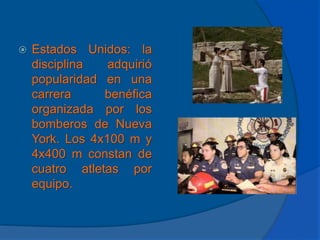Estados Unidos: la disciplina adquirió popularidad en una carrera benéfica organizada por los bomberos de Nueva York. Los 4x100 m y 4x400 m constan de cuatro atletas por equipo.