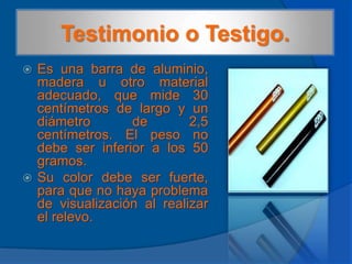 Testimonio o Testigo.Es una barra de aluminio, madera u otro material adecuado, que mide 30 centímetros de largo y un diámetro de 2,5 centímetros. El peso no debe ser inferior a los 50 gramos.Su color debe ser fuerte, para que no haya problema de visualización al realizar el relevo.
