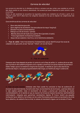 Carreras de velocidad
Las carreras de velocidad en el atletismo se refiere a carreras a pie muy cortas y que consisten en correr lo
más rápido posible en una distancia determinada. Son pruebas que suelen disputarse en pista cubierta o pista
al aire libre.
Dentro de esta modalidad se encuentran las siguientes pruebas que realmente son oficiales a partir de la
categoría juvenil (16-17 años) hacia las categorías absolutas en las que se disputan las competiciones más
importantes.
Características de las carreras de velocidad
 Gran velocidad de ejecución.
 Gran amplitud de movimiento (las zancadas son de mayor longitud)
 Elevada frecuencia de movimientos.
 Enérgica acción de brazos / piernas.
 Máxima elevación del muslo de la pierna libre (paralelo al suelo).
 Tronco ligeramente inclinado hacia delante.
 Apoyo del pie explosivo-reactivo y con el metatarso solamente.
1.- Fase de salida: tiene tres momentos fundamentales, que se identifican por las voces de
comando o de ejecución, en sus "marcas", "listos" y la voz de ¡fuera!
2.- Fase de aceleración:
Comienza esta fase después de perder el contacto con la línea de salida, la aceleración no es más
que el producto del aumento progresivo de la rapidez o prontitud con que se mueven las piernas al
mismo tiempo que se incrementa la longitud de los pasos. A medida en que la velocidad de las
piernas sea mayor y los pasos progresivamente más largos, se tendrá una mejor aceleración.
3.- Fase del paso lanzado: Comienza esta fase cuando ha concluido la fase de aceleración, al
alcanzar la velocidad máxima. Durante esta fase, los movimientos de los brazos y piernas deben ser
lo más amplios posible. Como el movimiento de brazos y piernas por naturaleza se realiza
coordinadamente, en la medida en que se mueven los brazos se mueven las piernas, manteniéndolos
relativamente relajados para garantizar movimientos rápidos. El tronco tendrá una pequeña
inclinación hacia delante y los brazos con los codos flexionados ejecutando un movimiento de atrás
hacia delante y de adelante hacia atrás, la cabeza sin movimiento alguno con la mirada al frente.
 