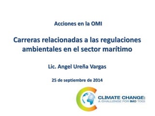 Acciones en la OMI 
Carreras relacionadas a las regulaciones 
ambientales en el sector marítimo 
Lic. Angel Ureña Vargas 
25 de septiembre de 2014 
 