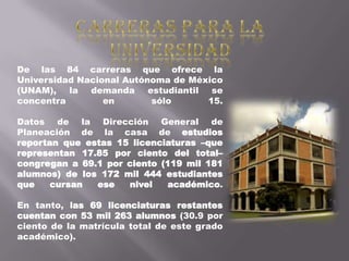 De las 84 carreras que ofrece la
Universidad Nacional Autónoma de México
(UNAM), la demanda estudiantil se
concentra        en       sólo      15.

Datos de la Dirección General de
Planeación de la casa de estudios
reportan que estas 15 licenciaturas –que
representan 17.85 por ciento del total–
congregan a 69.1 por ciento (119 mil 181
alumnos) de los 172 mil 444 estudiantes
que    cursan  ese   nivel   académico.

En tanto, las 69 licenciaturas restantes
cuentan con 53 mil 263 alumnos (30.9 por
ciento de la matrícula total de este grado
académico).
 