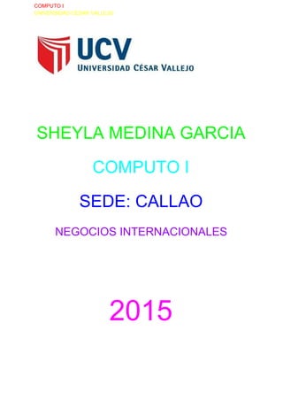 COMPUTO I  
UNIVERSIDAD CESAR VALLEJO  
 
 
 
 
 
 
SHEYLA MEDINA GARCIA 
COMPUTO I  
SEDE: CALLAO 
NEGOCIOS INTERNACIONALES  
 
 
2015 
 
 