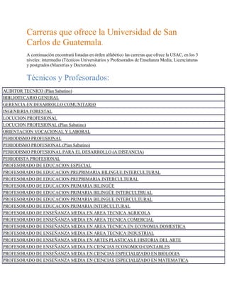 Carreras que ofrece la Universidad de San Carlos de Guatemala.<br />A continuación encontrará listadas en órden alfabético las carreras que ofrece la USAC, en los 3 niveles: intermedio (Técnicos Universitarios y Profesorados de Enseñanza Media, Licenciaturas y postgrados (Maestrías y Doctorados).<br />Técnicos y Profesorados:<br />AUDITOR TECNICO (Plan Sabatino)BIBLIOTECARIO GENERALGERENCIA EN DESARROLLO COMUNITARIOINGENIERIA FORESTALLOCUCION PROFESIONALLOCUCION PROFESIONAL (Plan Sabatino)ORIENTACION VOCACIONAL Y LABORALPERIODISMO PROFESIONALPERIODISMO PROFESIONAL (Plan Sabatino)PERIODISMO PROFESIONAL PARA EL DESARROLLO (A DISTANCIA)PERIODISTA PROFESIONALPROFESORADO DE EDUCACION ESPECIALPROFESORADO DE EDUCACION PREPRIMARIA BILINGUE INTERCULTURALPROFESORADO DE EDUCACION PREPRIMARIA INTERCULTURALPROFESORADO DE EDUCACION PRIMARIA BILINGÜEPROFESORADO DE EDUCACION PRIMARIA BILINGÜE INTERCULTRUALPROFESORADO DE EDUCACION PRIMARIA BILINGUE INTERCULTURALPROFESORADO DE EDUCACION PRIMARIA INTERCULTURALPROFESORADO DE ENSEÑANZA MEDIA EN AREA TECNICA AGRICOLAPROFESORADO DE ENSEÑANZA MEDIA EN AREA TECNICA COMERCIALPROFESORADO DE ENSEÑANZA MEDIA EN AREA TECNICA EN ECONOMIA DOMESTICAPROFESORADO DE ENSEÑANZA MEDIA EN AREA TECNICA INDUSTRIALPROFESORADO DE ENSEÑANZA MEDIA EN ARTES PLASTICAS E HISTORIA DEL ARTEPROFESORADO DE ENSEÑANZA MEDIA EN CIENCIAS ECONOMICO CONTABLESPROFESORADO DE ENSEÑANZA MEDIA EN CIENCIAS ESPECIALIZADO EN BIOLOGIAPROFESORADO DE ENSEÑANZA MEDIA EN CIENCIAS ESPECIALIZADO EN MATEMATICAPROFESORADO DE ENSEÑANZA MEDIA EN CIENCIAS ESPECIALIZADO EN MATEMATICA Y FISICAPROFESORADO DE ENSEÑANZA MEDIA EN CIENCIAS ESPECIALIZADO EN QUIMICAPROFESORADO DE ENSEÑANZA MEDIA EN CIENCIAS ESPECIALIZADO EN QUIMICA Y BIOLOGIAPROFESORADO DE ENSEÑANZA MEDIA EN CIENCIAS NATURALES CON ORIENTACION AMBIENTALPROFESORADO DE ENSEÑANZA MEDIA EN COMPUTACION E INFORMATICAPROFESORADO DE ENSEÑANZA MEDIA EN EDUCACION BILINGUE INTERCULTURAL, CON ENFASIS EN LA CULTURA MAYAPROFESORADO DE ENSEÑANZA MEDIA EN EDUCACIÓN FÍSICAPROFESORADO DE ENSEÑANZA MEDIA EN EDUCACION MUSICALPROFESORADO DE ENSEÑANZA MEDIA EN FILOSOFIAPROFESORADO DE ENSEÑANZA MEDIA EN HISTORIA Y CIENCIAS SOCIALESPROFESORADO DE ENSEÑANZA MEDIA EN IDIOMA INGLESPROFESORADO DE ENSEÑANZA MEDIA EN LENGUA Y LITERATURAPROFESORADO DE ENSEÑANZA MEDIA EN MATEMATICA Y FISICAPROFESORADO DE ENSEÑANZA MEDIA EN PEDAGOGIA CON ORIENTACION EN MEDIO AMBIENTEPROFESORADO DE ENSEÑANZA MEDIA EN PEDAGOGIA Y CIENCIAS DE LA EDUCACIONPROFESORADO DE ENSEÑANZA MEDIA EN PEDAGOGIA Y CIENCIAS NATURALES CON ORIENTACION AMBIENTALPROFESORADO DE ENSEÑANZA MEDIA EN PEDAGOGIA Y EDUCACION INTERCULTURALPROFESORADO DE ENSEÑANZA MEDIA EN PEDAGOGIA Y PROMOTOR DE DERECHOS HUMANOS Y CULTURA DE PAZPROFESORADO DE ENSEÑANZA MEDIA EN PEDAGOGIA Y TECNICO EN ADMINISTRACION EDUCATIVAPROFESORADO DE ENSEÑANZA MEDIA EN PEDAGOGÍA Y TÉCNICO EN ADMINISTRACIÓN EDUCATIVA (Plan Sabatino)PROFESORADO DE ENSEÑANZA MEDIA EN PEDAGOGIA Y TECNICO EN ADMINISTRACION EDUCATIVA CON ORIENTACION EN MEDIO AMBIENTEPROFESORADO DE ENSEÑANZA MEDIA EN PEDAGOGIA Y TECNICO EN FORMULACION DE PROYECTOS EDUCATIVOSPROFESORADO DE ENSEÑANZA MEDIA EN PEDAGOGIA Y TECNICO EN INVESTIGACION EDUCATIVAPROFESORADO DE ENSEÑANZA MEDIA EN PSICOLOGIAPROFESORADO EN EDUCACION MEDIA EN EDUCACION BILINGUE INTERCULTURAL CON ENFASIS CULTURA MAYAPROFESORADO EN ENSEÑANZA MEDIA EN EDUCACIÓN FÍSICAPROFESORADO EN ENSEÑANZA MEDIA EN EDUCACION PARA CONTEXTOS MULTICULTURALESPROFESORADO EN ENSEÑANZA MEDIA EN PEDAGOGIA Y TÉCNICO EN ADMINISTRACIÓN EDUCATIVAPROFESORADO EN PSICOPEDAGOGIAPUBLICIDAD PROFESIONALTÉCNICO EN ACUICULTURATECNICO EN ADMINISTRACION DE EMPRESASTECNICO EN ADMINISTRACION DE EMPRESAS (Plan Diario)TECNICO EN ADMINISTRACION DE EMPRESAS (Plan sabatino)TECNICO EN ADMINISTRACION DE EMPRESAS AGROPECUARIASTECNICO EN ADMINISTRACION DE EMPRESAS TURISTICASTECNICO EN ADMINISTRACION EDUCATIVATECNICO EN AGRIMENSURATECNICO EN ARQUEOLOGIATECNICO EN COMERCIO INTERNACIONALTECNICO EN CONSERVACION DE ALIMENTOS VEGETALESTECNICO EN CONSERVACION Y MANEJO DEL BOSQUE TROPICALTÉCNICO EN DEPORTESTECNICO EN DISEÑO GRAFICOTECNICO EN ENFERMERIATECNICO EN FRUTICULTURA TROPICALTECNICO EN GEOLOGIATECNICO EN GERENCIA PARA EL DESARROLLO RURAL SOSTENIBLETECNICO EN GERENCIA Y GESTION EMPRESARIALTECNICO EN GESTION EDUCATIVA BILINGUE INTERCULTURALTECNICO EN GESTION EDUCATIVA INTERCULTURALTECNICO EN LINGUISTICA MAYATECNICO EN MUSEOGRAFIATECNICO EN PLANIFICACION CURRICULARTECNICO EN PROCESAMIENTO DE ALIMENTOSTECNICO EN PROCESAMIENTO DE CARNES Y DERIVADOSTECNICO EN PROCESAMIENTO DE PRODUCTOS LACTEOSTECNICO EN PROCESOS AGROINDUSTRIALESTECNICO EN PRODUCCION AGRICOLATECNICO EN PRODUCCION AGROPECUARIATECNICO EN PRODUCCION DE ACEITES, GRASAS Y DERIVADOSTECNICO EN PRODUCCION DE GRANOS BASICOSTECNICO EN PRODUCCION FRUTICOLATECNICO EN PRODUCCION PECUARIATECNICO EN RECREACIONTECNICO EN RESTAURACION DE BIENES MUEBLESTECNICO EN SILVICULTURA Y MANEJO DE BOSQUESTECNICO EN TRABAJO SOCIALTECNICO EN TRADUCCION E INTERPRETACION MAYA-ESPAÑOLTECNICO EN TRADUCCION Y CORRESPONDENCIA INTERNACIONALTECNICO EN TURISMOTECNICO UNIVERSITARIO EN AGRIMENSURATECNICO UNIVERSITARIO EN ARCHIVOSTECNICO UNIVERSITARIO EN ELECTRONICATECNICO UNIVERSITARIO EN METAL Y MECANICATECNICO UNIVERSITARIO EN PROCESOS DE MANUFACTURATECNICO UNIVERSITARIO EN PRODUCCION ALIMENTARIATECNICO UNIVERSITARIO EN REFRIGERACION Y AIRE ACONDICIONADOTERAPIA DEL LENGUAJETERAPIA OCUPACIONAL Y RECREATIVATRABAJADOR SOCIALTRABAJADOR SOCIAL RURAL<br /> <br />Licenciaturas:<br />ADMINISTRACION DE EMPRESASADMINISTRACION DE EMPRESAS (Diario)ADMINISTRACION DE EMPRESAS (Plan Diario)ADMINISTRACION DE EMPRESAS (Plan sabatino)ARQUITECTURABIOLOGIACIRUJANO DENTISTACONTADURIA PUBLICA Y AUDITORIACONTADURIA PUBLICA Y AUDITORIA (Plan Sabatino)ECONOMIAECONOMIA CON ENFASIS EN PROYECTOS Y GERENCIA PARA EL DESARROLLO RURAL SOSTENIBLEINGENIERIA AGROINDUSTRIALINGENIERIA AGRONOMICAINGENIERIA AGRONOMICA EN RECURSOS NATURALES RENOVABLESINGENIERIA AGRONOMICA EN SISTEMAS DE PRODUCCION AGRICOLAINGENIERIA AMBIENTALINGENIERIA CIVILINGENIERIA ELECTRICAINGENIERIA ELECTRONICAINGENIERIA EN ADMINISTRACION DE TIERRASINGENIERIA EN ALIMENTOSINGENIERIA EN CIENCIAS Y SISTEMASINGENIERIA EN GESTION AMBIENTAL LOCALINGENIERIA EN INDUSTRIA ALIMENTARIAINGENIERIA EN INDUSTRIA DEL BOSQUEINGENIERIA EN INDUSTRIAS AGROPECUARIAS Y FORESTALESINGENIERIA FORESTALINGENIERIA INDUSTRIALINGENIERIA MECANICAINGENIERIA MECANICA ELECTRICAINGENIERIA MECANICA INDUSTRIALINGENIERIA QUIMICAINGENIERO AGRONOMOINGENIERO AGRONOMO CON ENFASIS EN FRUTICULTURAINGENIERO AGRONOMO CON ORIENTACION EN AGRICULTURA SOSTENIBLEINGENIERO AGRONOMO CON ORIENTACION EN EL MANEJO Y CONSERVACION DE SUELOS Y AGUAINGENIERO AGRONOMO EN SISTEMAS DE PRODUCCIONINGENIERO AGRONOMO EN SISTEMAS DE PRODUCCION AGRICOLAINGENIERO AGRONOMO EN SISTEMAS DE PRODUCCION AGROPECUARIAINGENIERO GEOLOGOLICENCIATURA EN ZOOTECNIALICENCIATURA EN ACUICULTURALICENCIATURA EN ADMINISTRACION DE EMPRESASLICENCIATURA EN ADMINISTRACION DE RECURSOS TURISTICOSLICENCIATURA EN ANTROPOLOGIALICENCIATURA EN ARQUEOLOGIALICENCIATURA EN ARTELICENCIATURA EN ARTE DRAMATICOLICENCIATURA EN ARTE DRAMATICO CON ESPECIALIZACION EN ACTUACIONLICENCIATURA EN ARTES VISUALESLICENCIATURA EN ARTES VISUALES CON ESPECIALIZACION EN PINTURALICENCIATURA EN BIBLIOTECOLOGIALICENCIATURA EN CIENCIA POLITICALICENCIATURA EN CIENCIAS DE LA COMUNICACIONLICENCIATURA EN CIENCIAS DE LA COMUNICACION (Plan Sabatino)LICENCIATURA EN CIENCIAS JURIDICAS Y SOCIALESLICENCIATURA EN CIENCIAS JURÍDICAS Y SOCIALES, ABOGACIA Y NOTARIADOLICENCIATURA EN CIENCIAS LINGUISTICAS CON ESPECIALIDAD EN TRADUCCION E INTERPRETACIONLICENCIATURA EN DANZALICENCIATURA EN DANZA CONTEMPORANEA Y COREOGRAFIALICENCIATURA EN DISEÑO GRAFICOLICENCIATURA EN ECONOMIA CON ENFASIS EN PROYECTOS Y GERENCIA PARA EL DESARROLLO RURAL SOSTENIBLELICENCIATURA EN EDUCACION AMBIENTALLICENCIATURA EN EDUCACION BILINGÜE INTERCULTURAL CON ENFASIS EN LA CULTURA MAYALICENCIATURA EN EDUCACIÓN FÍSICA, DEPORTE Y RECREACIONLICENCIATURA EN EDUCACION PARA CONTEXTOS MULTICULTURALES CON ENFASIS EN LA ENSEÑANZA DE LOS IDIOMAS MAYASLICENCIATURA EN ENFERMERIALICENCIATURA EN ENSEÑANZA DE LA QUIMICA Y BIOLOGIALICENCIATURA EN FILOSOFIALICENCIATURA EN FISICA APLICADALICENCIATURA EN HISTORIALICENCIATURA EN INNOVACIONES EDUCATIVAS CON ENFASIS EN PROCESOS DE APRENDIZAJELICENCIATURA EN LA ENSEÑANZA DE LA MATEMATICA Y FISICALICENCIATURA EN LA ENSEÑANZA DE LA MATEMATICA Y LA FISICALICENCIATURA EN LA ENSEÑANZA DE LAS CIENCIAS ECONOMICO CONTABLESLICENCIATURA EN LA ENSEÑANZA DEL IDIOMA ESPAÑOL Y LITERATURALICENCIATURA EN LETRASLICENCIATURA EN MATEMATICA APLICADALICENCIATURA EN MUSICALICENCIATURA EN PEDAGOGIA CON ENFASIS EN ADMINISTRACION Y EVALUACION DE PROYECTOS EDUCATIVOSLICENCIATURA EN PEDAGOGIA E INTERCULTURALIDADLICENCIATURA EN PEDAGOGIA E INVESTIGACION EDUCATIVALICENCIATURA EN PEDAGOGIA Y ADMINISTRACION EDUCATIVALICENCIATURA EN PEDAGOGIA Y ADMINISTRACION EDUCATIVA CON ESPECIALIDAD EN MEDIO AMBIENTELICENCIATURA EN PEDAGOGIA Y ADMINISTRACION EDUCATIVA CON ESPECIALIDAD EN MEDIO AMBIENTE (Plan Dominical)LICENCIATURA EN PEDAGOGIA Y ADMINISTRACION EDUCATIVA CON ORIENTACION EN MEDIO AMBIENTELICENCIATURA EN PEDAGOGIA Y CIENCIAS DE LA EDUCACIONLICENCIATURA EN PEDAGOGIA Y DERECHOS HUMANOSLICENCIATURA EN PEDAGOGIA Y PLANIFICACION CURRICULARLICENCIATURA EN PERIODISMOLICENCIATURA EN PSICOLOGIALICENCIATURA EN PSICOPEDAGOGIALICENCIATURA EN RELACIONES INTERNACIONALESLICENCIATURA EN SOCIOLOGIALICENCIATURA EN TRABAJO SOCIALLICENCIATURA EN TRABAJO SOCIAL CON ORIENTACION EN PROYECTOS DE DESARROLLO LICENCIATURA EN TURISMOLICENCIATURA EN ZOOTECNIALICENCIATURA EN ZOOTECNIA CON ENFASIS EN SISTEMAS DE PRODUCCION AGROPECUARIAMAESTRIA EN GERENCIA DE PROYECTOS DE DESARROLLOMEDICINA VETERINARIA MEDICINA VETERINARIA Y ZOOTECNISTAMEDICO Y CIRUJANONUTRICIONPROFESORADO DE EDUCACION PREPRIMARIA BILINGÜE INTERCULTURALPROFESORADO DE ENSEÑANZA MEDIA EN CIENCIAS NATURALES CON ORIENTACION AMBIENTALPROFESORADO DE ENSEÑANZA MEDIA EN PEDAGOGÍA Y TÉCNICO EN ADMINISTRACIÓN EDUCATIVA PROFESORADO DE ENSEÑANZA MEDIA EN PEDAGOGIA Y TECNICO EN ADMINISTRACION EDUCATIVA CON ORIENTACION EN MEDIO AMBIENTEPROFESORADO EN ENSEÑANZA MEDIA CON ESPECIALIZACION EN MATEMATICAS Y FISICAQUIMICAQUIMICA BIOLOGICAQUIMICA FARMACEUTICATERAPIA OCUPACIONAL Y RECREATIVAZOOTECNIA<br />