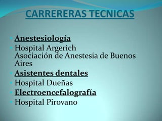 CARRERERAS TECNICAS

• Anestesiología
• Hospital Argerich
  Asociación de Anestesia de Buenos
  Aires
• Asistentes dentales
• Hospital Dueñas
• Electroencefalografía
• Hospital Pirovano
 