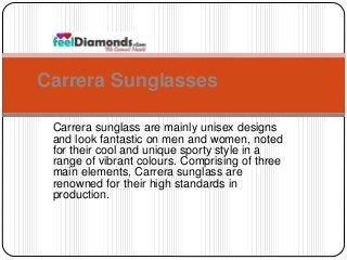 Carrera Sunglasses 
Carrera sunglass are mainly unisex designs 
and look fantastic on men and women, noted 
for their cool and unique sporty style in a 
range of vibrant colours. Comprising of three 
main elements, Carrera sunglass are 
renowned for their high standards in 
production. 
 