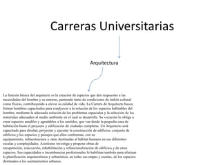 Carreras Universitarias

                                                            Arquitectura




La función básica del arquitecto es la creación de espacios que den respuestas a las
necesidades del hombre y su entorno, partiendo tanto de condiciones de índole cultural
como físicas, contribuyendo a elevar su calidad de vida. La Carrera de Arquitecto busca
formar hombres capacitados para coadyuvar a la solución de los espacios habitables del
hombre, mediante la adecuada solución de los problemas espaciales y la selección de los
materiales adecuados al medio ambiente en el cual se desarrolla. Su vocación lo obliga a
crear espacios amables y agradables a los sentidos, que van desde la pequeña casa de
habitación hasta el proyecto y edificación de ciudades completas. Un Arquitecto está
capacitado para diseñar, proyectar y ejecutar la construcción de edificios, conjunto de
edificios y los espacios y paisajes que ellos conforman, con su
equipamiento, infraestructura y otras destinadas al hábitat humano en sus diferentes
escalas y complejidades. Asimismo investiga y propone obras de
recuperación, renovación, rehabilitación y refuncionalización de edificios y de otros
espacios. Sus capacidades e incumbencias profesionales lo habilitan también para efectuar
la planificación arquitectónica y urbanística, en todas sus etapas y escalas, de los espacios
destinados a los asentamientos urbanos.
 