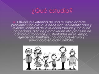  Estudia la existencia de una multiplicidad de
problemas sociales que necesitan ser identificados y
releídos, como el de la relación familiar y social de
una persona, a fin de promover en ella procesos de
cambio autónomos y sustentables en el tiempo,
ejerciendo también una labor preventiva y
educadora en dicho ámbito.
 