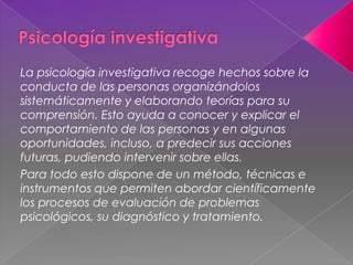 La psicología investigativa recoge hechos sobre la
conducta de las personas organizándolos
sistemáticamente y elaborando teorías para su
comprensión. Esto ayuda a conocer y explicar el
comportamiento de las personas y en algunas
oportunidades, incluso, a predecir sus acciones
futuras, pudiendo intervenir sobre ellas.
Para todo esto dispone de un método, técnicas e
instrumentos que permiten abordar científicamente
los procesos de evaluación de problemas
psicológicos, su diagnóstico y tratamiento.
 