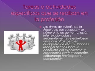  Las áreas de estudio de la
Psicología son variadas y su
número va en aumento, están
interrelacionadas y
frecuentemente se entrelazan
unas con otras, pero en
cualquiera de ellas, su labor es
recoger hechos sobre la
conducta y la experiencia, y
organizarlos sistemáticamente,
elaborando teorías para su
comprensión.
 