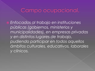  Enfocados al trabajo en instituciones
públicas (gobiernos, ministerios y
municipalidades), en empresas privadas
y en distintos lugares de trabajo,
pudiendo participar en todos aquellos
ámbitos culturales, educativos, laborales
y clínicos.
 