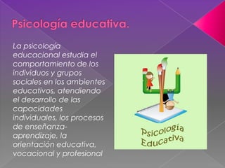 La psicología
educacional estudia el
comportamiento de los
individuos y grupos
sociales en los ambientes
educativos, atendiendo
el desarrollo de las
capacidades
individuales, los procesos
de enseñanza-
aprendizaje, la
orientación educativa,
vocacional y profesional
 