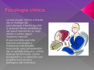 La psicología clínica a través
de un trabajo de
psicoterapia intenta ayudar
a quienes tienen problemas
de salud mental en su vida
diaria o sufren algún
trastorno mental.
El psicoanálisis permite
resolver patologías y
trastornos individuales,
buscando una comprensión
de un estado psíquico, cómo
éste se ha formado, cómo
evoluciona y su relación con
la estructura social y
biológica del individuo.
 