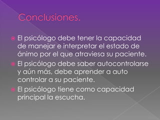  El psicólogo debe tener la capacidad
de manejar e interpretar el estado de
ánimo por el que atraviesa su paciente.
 El psicólogo debe saber autocontrolarse
y aún más, debe aprender a auto
controlar a su paciente.
 El psicólogo tiene como capacidad
principal la escucha.
 