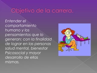 Entender el
comportamiento
humano y los
pensamientos que lo
generan; con la finalidad
de lograr en las personas
salud mental, bienestar
Psicosocial y mayor
desarrollo de ellas
mismas.
 