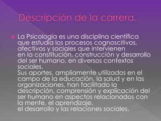  La Psicología es una disciplina científica
que estudia los procesos cognoscitivos,
afectivos y sociales que intervienen
en la constitución, construcción y desarrollo
del ser humano, en diversos contextos
sociales.
Sus aportes, ampliamente utilizados en el
campo de la educación, la salud y en las
organizaciones, han facilitado la
descripción, comprensión y explicación del
ser humano en aspectos relacionados con
la mente, el aprendizaje,
el desarrollo y las relaciones sociales.
 