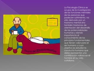 La Psicología Clínica se
ocupa de la investigación
de las funciones mentales
de las personas que
padecen sufrimiento, no
sólo derivado por un
trastorno mental sino
también trastornos de
orientación del desarrollo
de las potencialidades
humanas y dando
importancia al
conocimiento de los
principios fundamentales,
que tienen valor para el
ser humano y cuyo
objetivo es estudiar la
conducta humana que
debe representar una
contribución valiosa en el
hombre en su vida
cotidiana.​
 