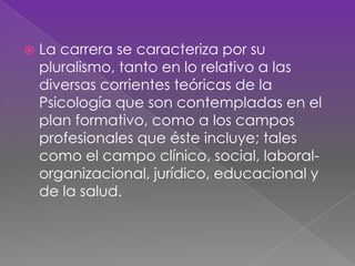  La carrera se caracteriza por su
pluralismo, tanto en lo relativo a las
diversas corrientes teóricas de la
Psicología que son contempladas en el
plan formativo, como a los campos
profesionales que éste incluye; tales
como el campo clínico, social, laboral-
organizacional, jurídico, educacional y
de la salud.
 