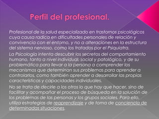 Profesional de la salud especializado en trastornos psicológicos
cuya causa radica en dificultades personales de relación y
convivencia con el entorno, y no a alteraciones en la estructura
del sistema nervioso, como los tratados por el Psiquiatra.
La Psicología intenta descubrir los secretos del comportamiento
humano, tanto a nivel individual, social y patológico, y de su
problemática para llevar a la persona a comprender los
mecanismos que determinan sus problemas para aprender a
controlarlos, como también aprender a desarrollar las propias
características y capacidades individuales.
No se trata de decirle a los otros lo que hay que hacer, sino de
facilitar y acompañar el proceso de búsqueda en la solución de
los problemas de las personas y los grupos sociales. Para ello,
utiliza estrategias de reaprendizaje y de toma de conciencia de
determinadas situaciones.
 