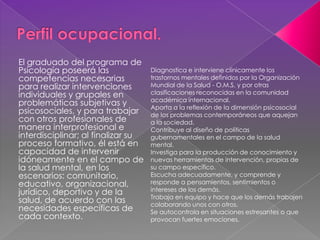 El graduado del programa de
Psicología poseerá las
competencias necesarias
para realizar intervenciones
individuales y grupales en
problemáticas subjetivas y
psicosociales, y para trabajar
con otros profesionales de
manera interprofesional e
interdisciplinar; al finalizar su
proceso formativo, él está en
capacidad de intervenir
idóneamente en el campo de
la salud mental, en los
escenarios: comunitario,
educativo, organizacional,
jurídico, deportivo y de la
salud, de acuerdo con las
necesidades específicas de
cada contexto.
Diagnostica e interviene clínicamente los
trastornos mentales definidos por la Organización
Mundial de la Salud - O.M.S. y por otras
clasificaciones reconocidas en la comunidad
académica internacional.
Aporta a la reflexión de la dimensión psicosocial
de los problemas contemporáneos que aquejan
a la sociedad.
Contribuye al diseño de políticas
gubernamentales en el campo de la salud
mental.
Investiga para la producción de conocimiento y
nuevas herramientas de intervención, propias de
su campo específico.
Escucha adecuadamente, y comprende y
responde a pensamientos, sentimientos o
intereses de los demás.
Trabaja en equipo y hace que los demás trabajen
colaborando unos con otros.
Se autocontrola en situaciones estresantes o que
provocan fuertes emociones.
 