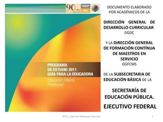 DOCUMENTO ELABORADO
POR ACADÉMICOS DE LA
DIRECCIÓN GENERAL DE
DESARROLLO CURRICULAR
DGDC
Y LA DIRECCIÓN GENERAL
DE FORMACIÓN CONTÍNUA
DE MAESTROS EN
SERVICIO
DGFCMS
DE LA SUBSECRETARIA DE
EDUCACIÓN BÁSICA DE LA
SECRETARÍA DE
EDUCACIÓN PÚBLICA.
EJECUTIVO FEDERAL
1ATP L. Gabriela Velazquez Guevara
 
