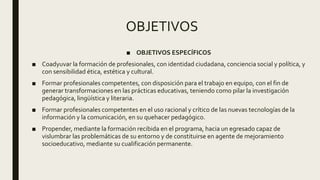 OBJETIVOS
■ OBJETIVOS ESPECÍFICOS
■ Coadyuvar la formación de profesionales, con identidad ciudadana, conciencia social y política, y
con sensibilidad ética, estética y cultural.
■ Formar profesionales competentes, con disposición para el trabajo en equipo, con el fin de
generar transformaciones en las prácticas educativas, teniendo como pilar la investigación
pedagógica, lingüística y literaria.
■ Formar profesionales competentes en el uso racional y crítico de las nuevas tecnologías de la
información y la comunicación, en su quehacer pedagógico.
■ Propender, mediante la formación recibida en el programa, hacia un egresado capaz de
vislumbrar las problemáticas de su entorno y de constituirse en agente de mejoramiento
socioeducativo, mediante su cualificación permanente.
 