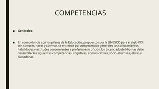 COMPETENCIAS
■ Generales:
■ En concordancia con los pilares de la Educación, propuestos por la UNESCO para el siglo XXI:
ser, conocer, hacer y convivir, se entiende por competencias generales los conocimientos,
habilidades y actitudes concernientes a profesiones u oficios. Un Licenciado de Idiomas debe
desarrollar las siguientes competencias: cognitivas, comunicativas, socio-afectivas, éticas y
ciudadanas.
 