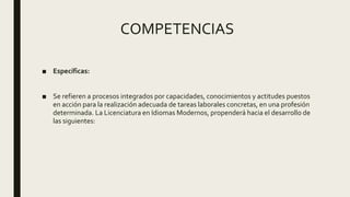 COMPETENCIAS
■ Específicas:
■ Se refieren a procesos integrados por capacidades, conocimientos y actitudes puestos
en acción para la realización adecuada de tareas laborales concretas, en una profesión
determinada. La Licenciatura en Idiomas Modernos, propenderá hacia el desarrollo de
las siguientes:
 