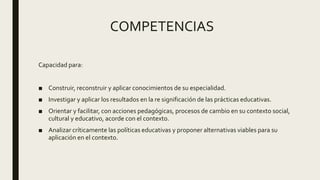 COMPETENCIAS
Capacidad para:
■ Construir, reconstruir y aplicar conocimientos de su especialidad.
■ Investigar y aplicar los resultados en la re significación de las prácticas educativas.
■ Orientar y facilitar, con acciones pedagógicas, procesos de cambio en su contexto social,
cultural y educativo, acorde con el contexto.
■ Analizar críticamente las políticas educativas y proponer alternativas viables para su
aplicación en el contexto.
 