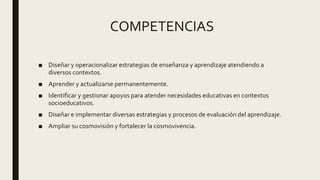 COMPETENCIAS
■ Diseñar y operacionalizar estrategias de enseñanza y aprendizaje atendiendo a
diversos contextos.
■ Aprender y actualizarse permanentemente.
■ Identificar y gestionar apoyos para atender necesidades educativas en contextos
socioeducativos.
■ Diseñar e implementar diversas estrategias y procesos de evaluación del aprendizaje.
■ Ampliar su cosmovisión y fortalecer la cosmovivencia.
 