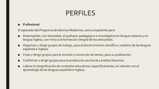 PERFILES
■ Profesional:
El egresado del Programa de Idiomas Modernos, será competente para:
■ Desempeñar, con idoneidad, el quehacer pedagógico e investigativo en lengua materna y en
lengua inglesa, con miras a la formación integral de los educandos.
■ Organizar y dirigir grupos de trabajo, para el discernimiento científico y estético de las lenguas
española e inglesa.
■ Crear y dirigir grupos para la revisión y corrección de textos, para su publicación.
■ Conformar y dirigir grupos para la producción escritural y análisis literarios.
■ Liderar la resignificación de contextos educativos; específicamente, en relación con el
aprendizaje de las lenguas española e inglesa.
 