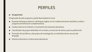 PERFILES
■ Ocupacional:
El egresado de este programa, podrá desempeñarse como:
■ Docente de lengua materna o de lengua inglesa, en los niveles educativos de básica, media y
programa de formación complementaria.
■ Coadyuvante en la creación y crecimiento de empresas educativas.
■ Coordinador de grupos dedicados a la revisión y corrección de textos, para su publicación.
■ Promotor de semilleros y de grupos de investigación, en el ámbito de las ciencias del
lenguaje.
■ Directivo docente en instituciones educativas.
 