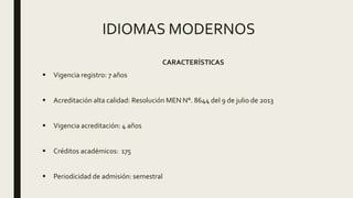 IDIOMAS MODERNOS
CARACTERÍSTICAS
 Vigencia registro: 7 años
 Acreditación alta calidad: Resolución MEN N°. 8644 del 9 de julio de 2013
 Vigencia acreditación: 4 años
 Créditos académicos: 175
 Periodicidad de admisión: semestral
 